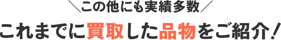 ＼この他にも実績多数／これまでに買取した品物をご紹介！
